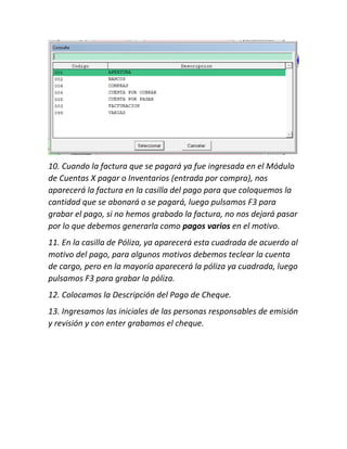 10. Cuando la factura que se pagará ya fue ingresada en el Módulo
de Cuentas X pagar o Inventarios (entrada por compra), nos
aparecerá la factura en la casilla del pago para que coloquemos la
cantidad que se abonará o se pagará, luego pulsamos F3 para
grabar el pago, si no hemos grabado la factura, no nos dejará pasar
por lo que debemos generarla como pagos varios en el motivo.
11. En la casilla de Póliza, ya aparecerá esta cuadrada de acuerdo al
motivo del pago, para algunos motivos debemos teclear la cuenta
de cargo, pero en la mayoría aparecerá la póliza ya cuadrada, luego
pulsamos F3 para grabar la póliza.
12. Colocamos la Descripción del Pago de Cheque.
13. Ingresamos las iniciales de las personas responsables de emisión
y revisión y con enter grabamos el cheque.
 