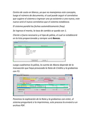 Centro de costo en blanco, ya que no manejamos este concepto,
luego el número de documento, el cual puede seguir el correlativo
que sugiere el sistema o ingresar uno ya existente o uno nuevo, este
nuevo será el nuevo correlativo que el sistema establezca.
El sistema pondrá las fechas automáticamente (hoy).
Se ingresa el monto, la tasa de cambio se queda con 1.
Cliente si fuera necesario y el tipo de póliza, el cual se establecerá
en la lista proporcionada y siempre será Bancos.
Luego cuadramos la póliza, la cuenta de Abono depende de la
transacción que haya provocado la Nota de Crédito y la grabamos
con F3.
Ponemos la explicación de la Nota y la grabamos con enter, el
sistema preguntará si la imprimimos, este proceso la enviará a un
archivo PDF.
 