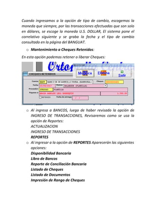 Cuando ingresamos a la opción de tipo de cambio, escogemos la
moneda que siempre, por las transacciones efectuadas que son solo
en dólares, se escoge la moneda U.S. DOLLAR, El sistema pone el
correlativo siguiente y se graba la fecha y el tipo de cambio
consultado en la página del BANGUAT.
o Mantenimiento a Cheques Retenidos:
En esta opción podemos retener o liberar Cheques:
o Al ingresa a BANCOS, luego de haber revisado la opción de
INGRESO DE TRANSACCIONES, Revisaremos como se usa la
opción de Reportes:
ACTUALIZACION
INGRESO DE TRANSACCIONES
REPORTES
o Al ingresar a la opción de REPORTES Aparecerán las siguientes
opciones:
Disponibilidad Bancaria
Libro de Bancos
Reporte de Conciliación Bancaria
Listado de Cheques
Listado de Documentos
Impresión de Rango de Cheques
 