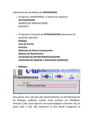 Administración del Módulo de INVENTARIOS:
o Al ingresa a INVENTARIOS, se tienen tres opciones:
ACTUALIZACION
INGRESO DE TRANSACCIONES
REPORTES
o Al ingresar a la opción de ACTUALIZACION Aparecerán las
siguientes opciones:
Bodegas
Lista de Precios
Artículos
Definición de Partes Componentes
Motivos de Movimientos
CATALOGO DE DEPARTAMENTALIZACION
CATALOGO DE MARCAS Y ARTICULOS GENERICOS
o Bodegas:
Esta opción sirve solo para dar mantenimiento a la identificación de
las Bodegas, podemos realizar estas acciones con Modificar,
Eliminar o Salir, para ingresar una nueva bodega o consultar una, se
pulsa enter o tab. Nos aparecerá la lista donde escogemos la
 