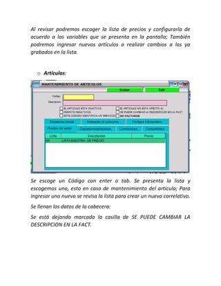 Al revisar podremos escoger la lista de precios y configurarla de
acuerdo a las variables que se presenta en la pantalla; También
podremos ingresar nuevos artículos o realizar cambios a los ya
grabados en la lista.
o Artículos:
Se escoge un Código con enter o tab. Se presenta la lista y
escogemos uno, esto en caso de mantenimiento del articulo; Para
ingresar uno nuevo se revisa la lista para crear un nuevo correlativo.
Se llenan los datos de la cabecera:
Se está dejando marcada la casilla de SE PUEDE CAMBIAR LA
DESCRIPCION EN LA FACT.
 
