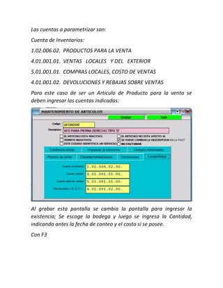 Las cuentas a parametrizar son:
Cuenta de Inventarios:
1.02.006.02.
4.01.001.01.
5.01.001.01.
4.01.001.02.
PRODUCTOS PARA LA VENTA
VENTAS LOCALES Y DEL EXTERIOR
COMPRAS LOCALES, COSTO DE VENTAS
DEVOLUCIONES Y REBAJAS SOBRE VENTAS
Para este caso de ser un Articulo de Producto para la venta se
deben ingresar las cuentas indicadas:
Al grabar esta pantalla se cambia la pantalla para ingresar la
existencia; Se escoge la bodega y luego se ingresa la Cantidad,
indicando antes la fecha de conteo y el costo si se posee.
Con F3
 