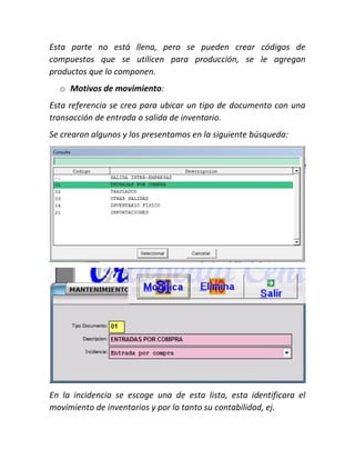 Esta parte no está llena, pero se pueden crear códigos de
compuestos que se utilicen para producción, se le agregan
productos que lo componen.
o Motivos de movimiento:
Esta referencia se crea para ubicar un tipo de documento con una
transacción de entrada o salida de inventario.
Se crearon algunos y los presentamos en la siguiente búsqueda:
En la incidencia se escoge una de esta lista, esta identificara el
movimiento de inventarios y por lo tanto su contabilidad, ej.
 