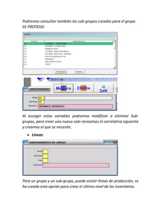 Podremos consultar también los sub-grupos creados para el grupo
01 PROTESIS:
Al escoger estas variables podremos modificar o eliminar Sub-
grupos, para crear uno nuevo solo revisamos el correlativo siguiente
y creamos el que se necesite.
 Líneas:
Para un grupo y un sub-grupo, puede existir líneas de producción, se
ha creado esta opción para crear el último nivel de los inventarios.
 