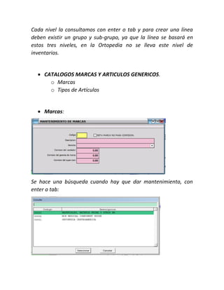 Cada nivel la consultamos con enter o tab y para crear una línea
deben existir un grupo y sub-grupo, ya que la línea se basará en
estos tres niveles, en la Ortopedia no se lleva este nivel de
inventarios.
 CATALOGOS MARCAS Y ARTICULOS GENERICOS.
o Marcas
o Tipos de Artículos
 Marcas:
Se hace una búsqueda cuando hay que dar mantenimiento, con
enter o tab:
 