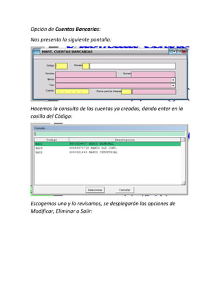 Opción de Cuentas Bancarias:
Nos presenta la siguiente pantalla:
Hacemos la consulta de las cuentas ya creadas, dando enter en la
casilla del Código:
Escogemos uno y lo revisamos, se desplegarán las opciones de
Modificar, Eliminar o Salir:
 