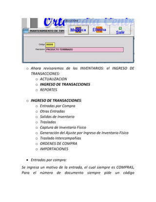 o Ahora revisaremos de los INVENTARIOS: el INGRESO DE
TRANSACCIONES:
o ACTUALIZACION
o INGRESO DE TRANSACCIONES
o REPORTES
o INGRESO DE TRANSACCIONES:
o Entradas por Compra
o Otras Entradas
o Salidas de Inventario
o Traslados
o Captura de Inventario Físico
o Generación del Ajuste por Ingreso de Inventario Físico
o Traslado Intercompañias
o ORDENES DE COMPRA
o IMPORTACIONES
 Entradas por compra:
Se ingresa un motivo de la entrada, el cual siempre es COMPRAS,
Para el número de documento siempre pide un código
 