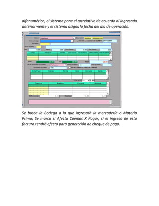 alfanumérico, el sistema pone el correlativo de acuerdo al ingresado
anteriormente y el sistema asigna la fecha del día de operación:
Se busca la Bodega a la que ingresará la mercadería o Materia
Prima; Se marca si Afecta Cuentas X Pagar, si el ingreso de esta
factura tendrá efecto para generación de cheque de pago.
 