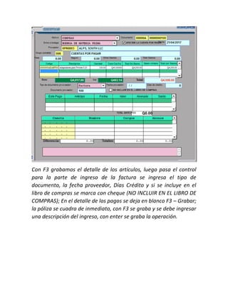 Con F3 grabamos el detalle de los artículos, luego pasa el control
para la parte de ingreso de la factura se ingresa el tipo de
documento, la fecha proveedor, Días Crédito y si se incluye en el
libro de compras se marca con cheque (NO INCLUIR EN EL LIBRO DE
COMPRAS); En el detalle de los pagos se deja en blanco F3 – Grabar;
la póliza se cuadra de inmediato, con F3 se graba y se debe ingresar
una descripción del ingreso, con enter se graba la operación.
 
