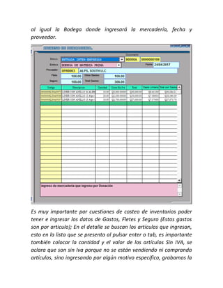 al igual la Bodega donde ingresará la mercadería, fecha y
proveedor.
Es muy importante por cuestiones de costeo de inventarios poder
tener e ingresar los datos de Gastos, Fletes y Seguro (Estos gastos
son por articulo); En el detalle se buscan los artículos que ingresan,
esto en la lista que se presenta al pulsar enter o tab, es importante
también colocar la cantidad y el valor de los artículos Sin IVA, se
aclara que son sin Iva porque no se están vendiendo ni comprando
artículos, sino ingresando por algún motivo especifico, grabamos la
 