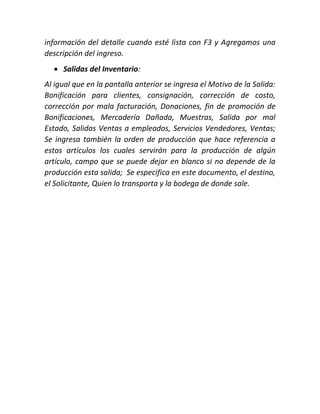 información del detalle cuando esté lista con F3 y Agregamos una
descripción del ingreso.
 Salidas del Inventario:
Al igual que en la pantalla anterior se ingresa el Motivo de la Salida:
Bonificación para clientes, consignación, corrección de costo,
corrección por mala facturación, Donaciones, fin de promoción de
Bonificaciones, Mercadería Dañada, Muestras, Salida por mal
Estado, Salidas Ventas a empleados, Servicios Vendedores, Ventas;
Se ingresa también la orden de producción que hace referencia a
estos artículos los cuales servirán para la producción de algún
artículo, campo que se puede dejar en blanco si no depende de la
producción esta salida; Se especifica en este documento, el destino,
el Solicitante, Quien lo transporta y la bodega de donde sale.
 