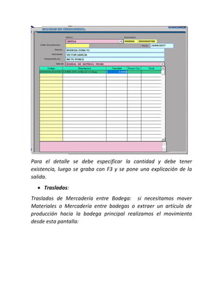 Para el detalle se debe especificar la cantidad y debe tener
existencia, luego se graba con F3 y se pone una explicación de la
salida.
 Traslados:
Traslados de Mercadería entre Bodega: si necesitamos mover
Materiales o Mercadería entre bodegas o extraer un artículo de
producción hacia la bodega principal realizamos el movimiento
desde esta pantalla:
 