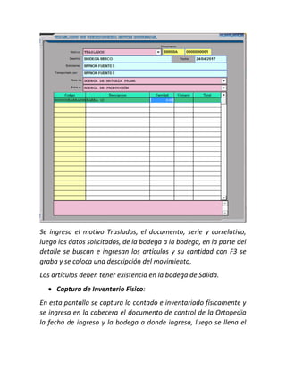 Se ingresa el motivo Traslados, el documento, serie y correlativo,
luego los datos solicitados, de la bodega a la bodega, en la parte del
detalle se buscan e ingresan los artículos y su cantidad con F3 se
graba y se coloca una descripción del movimiento.
Los artículos deben tener existencia en la bodega de Salida.
 Captura de Inventario Físico:
En esta pantalla se captura lo contado e inventariado físicamente y
se ingresa en la cabecera el documento de control de la Ortopedia
la fecha de ingreso y la bodega a donde ingresa, luego se llena el
 