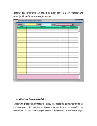 detalle del inventario se graba al final con F3 y se ingresa una
descripción del inventario efectuado.
 Ajuste al Inventario Físico:
Luego de grabar el inventario Físico, es necesario que se corrijan las
existencias en los saldos de inventario por lo que se requiere un
ajuste ya sea positivo o negativo de la existencia actual para llegar
 