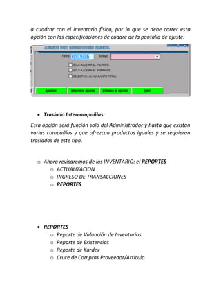 a cuadrar con el inventario físico, por lo que se debe correr esta
opción con las especificaciones de cuadre de la pantalla de ajuste:
 Traslado Intercompañias:
Esta opción será función solo del Administrador y hasta que existan
varias compañías y que ofrezcan productos iguales y se requieran
traslados de este tipo.
o Ahora revisaremos de los INVENTARIO: el REPORTES
o ACTUALIZACION
o INGRESO DE TRANSACCIONES
o REPORTES
 REPORTES
o Reporte de Valuación de Inventarios
o Reporte de Existencias
o Reporte de Kardex
o Cruce de Compras Proveedor/Articulo
 