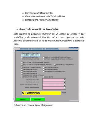 o Correlativo de Documentos
o Comparativo Inventario Teórico/Físico
o Listado para Pedido/Liquidación
 Reporte de Valuación de Inventarios:
Este reporte lo podemos imprimir en un rango de fechas y por
variables y departamentalización tal y como aparece en esta
pantalla de generación, si no se marca nada procederá a extraerlo
todo:
Y Genera un reporte igual al siguiente:
 