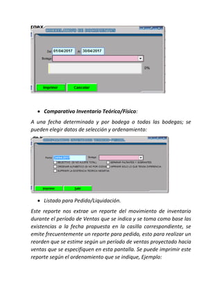  Comparativo Inventario Teórico/Físico:
A una fecha determinada y por bodega o todas las bodegas; se
pueden elegir datos de selección y ordenamiento:
 Listado para Pedido/Liquidación.
Este reporte nos extrae un reporte del movimiento de inventario
durante el período de Ventas que se indica y se toma como base las
existencias a la fecha propuesta en la casilla correspondiente, se
emite frecuentemente un reporte para pedido, esto para realizar un
reorden que se estime según un período de ventas proyectado hacia
ventas que se especifiquen en esta pantalla. Se puede imprimir este
reporte según el ordenamiento que se indique, Ejemplo:
 