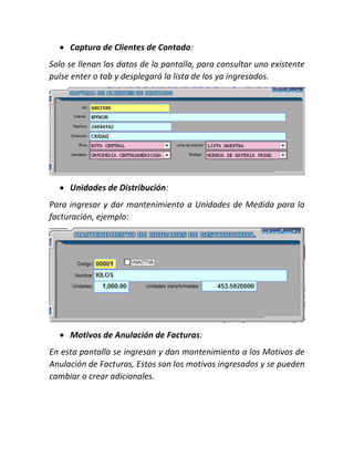  Captura de Clientes de Contado:
Solo se llenan los datos de la pantalla, para consultar uno existente
pulse enter o tab y desplegará la lista de los ya ingresados.
 Unidades de Distribución:
Para ingresar y dar mantenimiento a Unidades de Medida para la
facturación, ejemplo:
 Motivos de Anulación de Facturas:
En esta pantalla se ingresan y dan mantenimiento a los Motivos de
Anulación de Facturas, Estos son los motivos ingresados y se pueden
cambiar o crear adicionales.
 