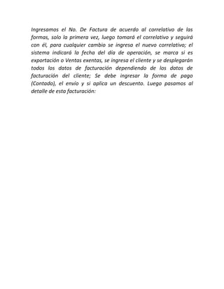 Ingresamos el No. De Factura de acuerdo al correlativo de las
formas, solo la primera vez, luego tomará el correlativo y seguirá
con él, para cualquier cambio se ingresa el nuevo correlativo; el
sistema indicará la fecha del día de operación, se marca si es
exportación o Ventas exentas, se ingresa el cliente y se desplegarán
todos los datos de facturación dependiendo de los datos de
facturación del cliente; Se debe ingresar la forma de pago
(Contado), el envío y si aplica un descuento. Luego pasamos al
detalle de esta facturación:
 