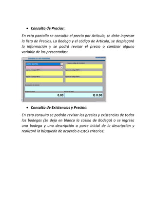  Consulta de Precios:
En esta pantalla se consulta el precio por Articulo, se debe ingresar
la lista de Precios, La Bodega y el código de Articulo, se desplegará
la información y se podrá revisar el precio o cambiar alguna
variable de las presentadas:
 Consulta de Existencias y Precios:
En esta consulta se podrán revisar los precios y existencias de todas
las bodegas (Se deja en blanco la casilla de Bodega) o se ingresa
una bodega y una descripción o parte inicial de la descripción y
realizará la búsqueda de acuerdo a estos criterios:
 