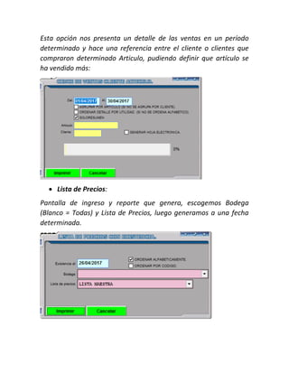 Esta opción nos presenta un detalle de las ventas en un período
determinado y hace una referencia entre el cliente o clientes que
compraron determinado Articulo, pudiendo definir que artículo se
ha vendido más:
 Lista de Precios:
Pantalla de ingreso y reporte que genera, escogemos Bodega
(Blanco = Todas) y Lista de Precios, luego generamos a una fecha
determinada.
 