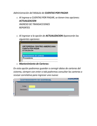 Administración del Módulo de CUENTAS POR PAGAR:
o Al ingresa a CUENTAS POR PAGAR, se tienen tres opciones:
ACTUALIZACION
INGRESO DE TRANSACCIONES
REPORTES
o Al ingresar a la opción de ACTUALIZACION Aparecerán las
siguientes opciones:
o Mantenimiento de Carteras:
En esta opción podremos guardar o corregir datos de carteras del
sistema, siempre con enter o tab podremos consultar las carteras o
revisar correlativo para ingresar una nueva:
 