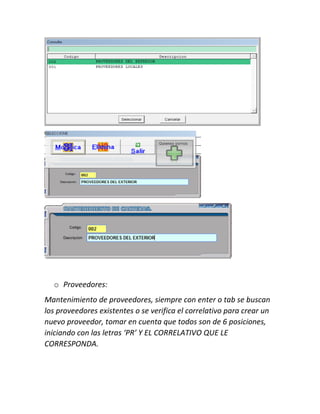o Proveedores:
Mantenimiento de proveedores, siempre con enter o tab se buscan
los proveedores existentes o se verifica el correlativo para crear un
nuevo proveedor, tomar en cuenta que todos son de 6 posiciones,
iniciando con las letras ‘PR’ Y EL CORRELATIVO QUE LE
CORRESPONDA.
 