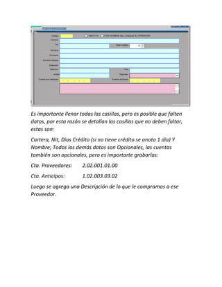 Es importante llenar todas las casillas, pero es posible que falten
datos, por esta razón se detallan las casillas que no deben faltar,
estas son:
Cartera, Nit, Dias Crédito (si no tiene crédito se anota 1 día) Y
Nombre; Todos los demás datos son Opcionales, las cuentas
también son opcionales, pero es importarte grabarlas:
Cta. Proveedores: 2.02.001.01.00
Cta. Anticipos: 1.02.003.03.02
Luego se agrega una Descripción de lo que le compramos a ese
Proveedor.
 