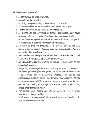 Se Graba en esta pantalla:
o El correlativo de la contraseña.
o La fecha de la emisión.
o El código del proveedor, se busca con enter o tab.
o El tipo de póliza, en su mayoría son Cuentas por pagar.
o Centro de costo, no se utiliza en la Ortopedia.
o El monto de los servicios o bienes adquiridos, por favor
siempre colocar la cantidad en la casilla correspondiente.
o No se llena No afecto al IVA ni Retención isr o iva, ya que la
ortopedia no es agente retenedor de impuesto.
o Se llena el tipo de Documento o factura que puede ser:
Factura, Comprobante, Factura especial, Importación, Factura
pequeño y Factura Electrónica.
o Las casillas del cheque en el NO INCLUIR EN EL LIBRO DE
COMPRAS Y ANULADA SE DEJAN EN BLANCO.
o La casilla del pago no se llena se da un F3 para salir de ese
espacio de pagos.
o Luego hay que complementar la Póliza y se hace con la cuenta
de Gasto que identifica ese gasto, se busca con un enter o tab
y se localiza con la palabra SERVICIOS… en donde nos
aparecerán todos los gastos por servicios que podemos tomar
escogemos uno y del lado de los cargos completamos la cifra
con la cantidad que nos aparece en la casilla -diferencia-;
Luego grabamos con un F3.
o Colocamos una descripción de la compra y con enter
terminamos la operación.
o El sistema nos preguntará si se imprime la contraseña, a lo
que respondemos que NO.
 