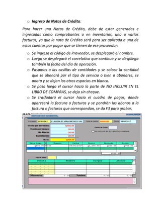 o Ingreso de Notas de Crédito:
Para hacer una Notas de Crédito, debe de estar generadas e
ingresadas como comprobantes o en inventarios, una o varias
facturas, ya que la nota de Crédito será para ser aplicada a una de
estas cuentas por pagar que se tienen de ese proveedor:
o Se ingresa el código de Proveedor, se desplegará el nombre.
o Luego se desplegará el correlativo que continua y se despliega
también la fecha del día de operación.
o Pasamos a las casillas de cantidades y se coloca la cantidad
que se abonará por el tipo de servicio o bien a abonarse, se
anota y se dejan los otros espacios en blanco.
o Se pasa luego el cursor hacia la parte de NO INCLUIR EN EL
LIBRO DE COMPRAS, se deja sin cheque.
o Se trasladará el cursor hacia el cuadro de pagos, donde
aparecerá la factura o facturas y se pondrán los abonos a la
factura o facturas que correspondan, se da F3 para grabar.
 