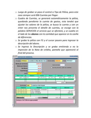 o Luego de grabar se pasa el control a Tipo de Póliza, para este
caso siempre será 006 Cuentas por Pagar.
o Cuadro de Cuentas, se generará automáticamente la póliza,
quedando pendiente la cuenta de gastos, esta tendrá que
ajustar los valores de la póliza, se busca la cuenta y con un
enter nos presenta el detalle de cuentas, se escoge con la
palabra SERVICIOS el servicio que se afectará, y se cuadra en
el lado de los abonos con la cantidad que aparece en la casilla
de diferencias.
o Se graba la póliza con F3 y el cursor pasara para ingresar la
descripción del abono.
o Se Ingresa la Descripción y se graba emitiendo o no la
impresión de la Nota de crédito, pantalla que aparecerá al
final del proceso.
 