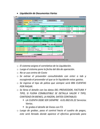  Liquidación de Documentos Varios
o El sistema asigna el correlativo de la Liquidación.
o Luego el sistema pone la fecha del día de operación.
o No se usa centro de Costo
o Se extrae el proveedor consultándolo con enter o tab y
escogiendo el proveedor al que se le liquidarán estos gastos.
o Se ingresa el tipo de póliza que siempre será 006 CUENTAS
POR PAGAR.
o Se llena el detalle con los datos DEL PROVEEDOR, FACTURA Y
TIPO, SI FUERA COMBUSTIBLE SE DETALLA VALOR Y TIPO,
CANTIDAD EN BIENES, LA RAZON, DATOS CONTABLES:
 LA CUENTA DEBE SER SIEMPRE 6.01.002.03.22 Servicios
Varios.
 Se graba el detalle de líneas con F3.
o Luego de grabar, pasa el control hacia el cuadro de pagos,
este será llenado donde aparece el efectivo generado para
 