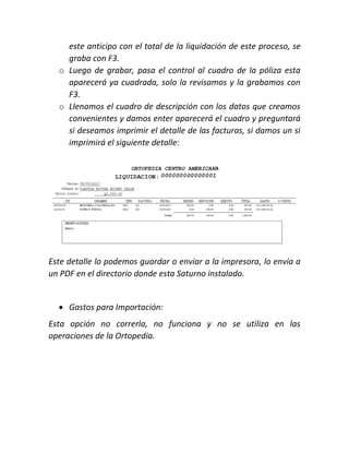 este anticipo con el total de la liquidación de este proceso, se
graba con F3.
o Luego de grabar, pasa el control al cuadro de la póliza esta
aparecerá ya cuadrada, solo la revisamos y la grabamos con
F3.
o Llenamos el cuadro de descripción con los datos que creamos
convenientes y damos enter aparecerá el cuadro y preguntará
si deseamos imprimir el detalle de las facturas, si damos un si
imprimirá el siguiente detalle:
Este detalle lo podemos guardar o enviar a la impresora, lo envía a
un PDF en el directorio donde esta Saturno instalado.
 Gastos para Importación:
Esta opción no correrla, no funciona y no se utiliza en las
operaciones de la Ortopedia.
 