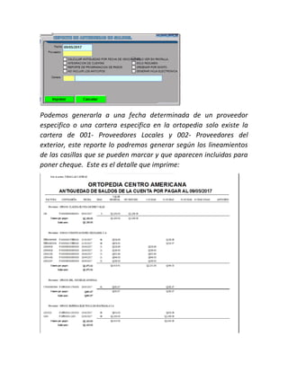 Podemos generarla a una fecha determinada de un proveedor
especifico o una cartera especifica en la ortopedia solo existe la
cartera de 001- Proveedores Locales y 002- Proveedores del
exterior, este reporte lo podremos generar según los lineamientos
de las casillas que se pueden marcar y que aparecen incluidas para
poner cheque. Este es el detalle que imprime:
 