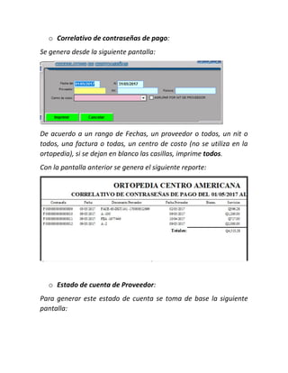 o Correlativo de contraseñas de pago:
Se genera desde la siguiente pantalla:
De acuerdo a un rango de Fechas, un proveedor o todos, un nit o
todos, una factura o todas, un centro de costo (no se utiliza en la
ortopedia), si se dejan en blanco las casillas, imprime todos.
Con la pantalla anterior se genera el siguiente reporte:
o Estado de cuenta de Proveedor:
Para generar este estado de cuenta se toma de base la siguiente
pantalla:
 