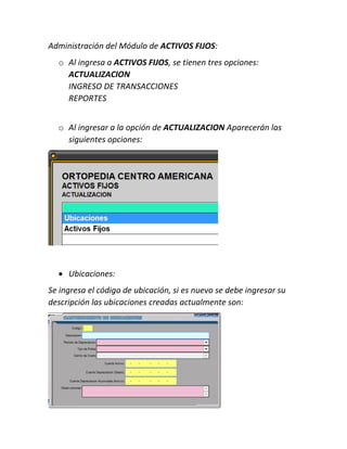 Administración del Módulo de ACTIVOS FIJOS:
o Al ingresa a ACTIVOS FIJOS, se tienen tres opciones:
ACTUALIZACION
INGRESO DE TRANSACCIONES
REPORTES
o Al ingresar a la opción de ACTUALIZACION Aparecerán las
siguientes opciones:
 Ubicaciones:
Se ingresa el código de ubicación, si es nuevo se debe ingresar su
descripción las ubicaciones creadas actualmente son:
 