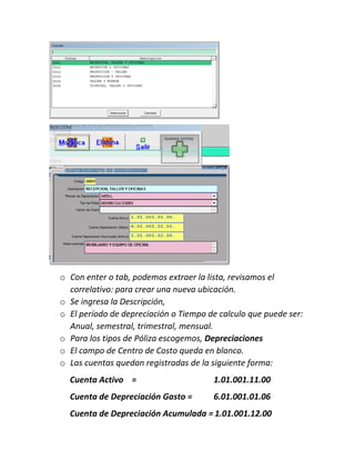 o Con enter o tab, podemos extraer la lista, revisamos el
correlativo: para crear una nueva ubicación.
o Se ingresa la Descripción,
o El período de depreciación o Tiempo de calculo que puede ser:
Anual, semestral, trimestral, mensual.
o Para los tipos de Póliza escogemos, Depreciaciones
o El campo de Centro de Costo queda en blanco.
o Las cuentas quedan registradas de la siguiente forma:
Cuenta Activo = 1.01.001.11.00
Cuenta de Depreciación Gasto = 6.01.001.01.06
Cuenta de Depreciación Acumulada = 1.01.001.12.00
 
