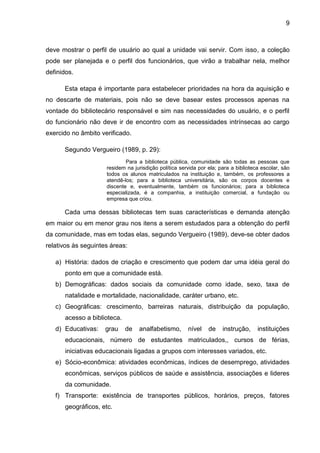 9



deve mostrar o perfil de usuário ao qual a unidade vai servir. Com isso, a coleção
pode ser planejada e o perfil dos funcionários, que virão a trabalhar nela, melhor
definidos.

      Esta etapa é importante para estabelecer prioridades na hora da aquisição e
no descarte de materiais, pois não se deve basear estes processos apenas na
vontade do bibliotecário responsável e sim nas necessidades do usuário, e o perfil
do funcionário não deve ir de encontro com as necessidades intrínsecas ao cargo
exercido no âmbito verificado.

      Segundo Vergueiro (1989, p. 29):
                             Para a biblioteca pública, comunidade são todas as pessoas que
                     residem na jurisdição política servida por ela; para a biblioteca escolar, são
                     todos os alunos matriculados na instituição e, também, os professores a
                     atendê-los; para a biblioteca universitária, são os corpos docentes e
                     discente e, eventualmente, também os funcionários; para a biblioteca
                     especializada, é a companhia, a instituição comercial, a fundação ou
                     empresa que criou.

      Cada uma dessas bibliotecas tem suas características e demanda atenção
em maior ou em menor grau nos itens a serem estudados para a obtenção do perfil
da comunidade, mas em todas elas, segundo Vergueiro (1989), deve-se obter dados
relativos às seguintes áreas:

   a) História: dados de criação e crescimento que podem dar uma idéia geral do
       ponto em que a comunidade está.
   b) Demográficas: dados sociais da comunidade como idade, sexo, taxa de
       natalidade e mortalidade, nacionalidade, caráter urbano, etc.
   c) Geográficas: crescimento, barreiras naturais, distribuição da população,
       acesso a biblioteca.
   d) Educativas:    grau     de   analfabetismo,      nível    de    instrução,     instituições
       educacionais, número de estudantes matriculados,, cursos de férias,
       iniciativas educacionais ligadas a grupos com interesses variados, etc.
   e) Sócio-econômica: atividades econômicas, índices de desemprego, atividades
       econômicas, serviços públicos de saúde e assistência, associações e lideres
       da comunidade.
   f) Transporte: existência de transportes públicos, horários, preços, fatores
       geográficos, etc.
 