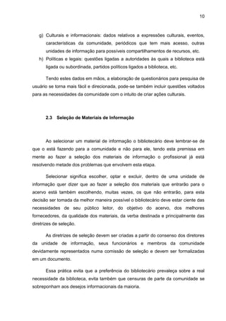 10



   g) Culturais e informacionais: dados relativos a expressões culturais, eventos,
      características da comunidade, periódicos que tem mais acesso, outras
      unidades de informação para possíveis compartilhamentos de recursos, etc.
   h) Políticas e legais: questões ligadas a autoridades às quais a biblioteca está
      ligada ou subordinada, partidos políticos ligados a biblioteca, etc.

      Tendo estes dados em mãos, a elaboração de questionários para pesquisa de
usuário se torna mais fácil e direcionada, pode-se também incluir questões voltados
para as necessidades da comunidade com o intuito de criar ações culturais.




      2.3   Seleção de Materiais de Informação




      Ao selecionar um material de informação o bibliotecário deve lembrar-se de
que o está fazendo para a comunidade e não para ele, tendo esta premissa em
mente ao fazer a seleção dos materiais de informação o profissional já está
resolvendo metade dos problemas que envolvem esta etapa.

      Selecionar significa escolher, optar e excluir, dentro de uma unidade de
informação quer dizer que ao fazer a seleção dos materiais que entrarão para o
acervo está também escolhendo, muitas vezes, os que não entrarão, para esta
decisão ser tomada da melhor maneira possível o bibliotecário deve estar ciente das
necessidades de seu público leitor, do objetivo do acervo, dos melhores
fornecedores, da qualidade dos materiais, da verba destinada e principalmente das
diretrizes de seleção.

      As diretrizes de seleção devem ser criadas a partir do consenso dos diretores
da unidade de informação, seus funcionários e membros da comunidade
devidamente representados numa comissão de seleção e devem ser formalizadas
em um documento.

      Essa prática evita que a preferência do bibliotecário prevaleça sobre a real
necessidade da biblioteca, evita também que censuras de parte da comunidade se
sobreponham aos desejos informacionais da maioria.
 