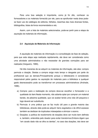 11



         Para uma boa seleção é importante, como já foi dito, conhecer os
fornecedores e os materiais fornecido por ele, para se aprofundar nesta área pode-
se fazer uso de catálogos de editores, folhetos, resenhas das mais diversas fontes,
bibliografias, listas de livros recomendados e etc.

         Assim, com a lista de materiais selecionados, pode-se partir para a etapa da
aquisição de materiais de informação.




         2.4   Aquisição de Materiais de Informação




         A aquisição de materiais de informação é a consolidação da fase de seleção,
para que esta etapa seja realizada rapidamente, ela deve ser considerada como
uma atividade administrativa e não necessitar de grandes comoções para ser
realizada (Vergueiro, 1989).

         Há três maneiras de se adquirir os materiais de informação, são eles: compra
permuta e doação. Destas a compra exige mais tempo e desgaste por parte do
profissional que as demais.Principalmente porque o bibliotecário é considerado
responsável pelos gastos na aquisição de materiais para a biblioteca e qualquer
gasto desnecessário pode se transformar em processos administrativos (Andrade,
1996).

   a) Compra: para a realização da compra deve-se escolher o fornecedor e a
         qualidade do item.Neste momento, não adianta optar por comprar um material
         barato, de péssima qualidade, que vai acabar tendo uma vida útil pequena e
         logo deverá ser substituído.
   b) Permuta: é uma prática que se faz muito útil para a grande maioria das
         bibliotecas, através dela pode-se adquirir itens esgotados e de difícil acessoe
         também se desfazer de duplicatas indesejadas e otimizar o acervo.
   c) Doações: a política de recebimento de doações deve ser muito bem definida
         e, também, entendida pelo doador para evitar transtornos.Embora digam que
         “em cavalo dado não se olha os dentes”, no caso das doações, isto deve ser
 