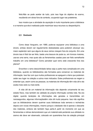 12



      feito.Não se pode aceitar de tudo, pois isso foge do objetivo do acervo,
      resultando em obras fora de contexto, ocupando lugar nas prateleiras.

      Isso mostra que a atividade de aquisição é muito importante para a biblioteca
e a maneira que ela é realizada pode maximizar seus recursos ou desperdiçá-lo.




      2.5   Desbaste




      Como disse Vergueiro, em 1989, pode-se equiparar uma biblioteca a uma
árvore, ambas devem ser regularmente desbastadas para poderem alcançar seu
maior esplendor sem que alguns de seus ramos cresçam fora do conjunto. Em uma
árvore isso é fácil de ser feito, basta uma tesoura de poda ou, em troncos maiores,
usa-se uma serra, mas quais são as ferramentas usadas para ser feito semelhante
trabalho em uma biblioteca? Como perceber qual ramo está crescendo fora dos
planos?

      Encontrar o ramo descontrolado talvez seja a parte mais complicada em uma
biblioteca, quando os bibliotecários são formados para conservar os materiais de
informação. Isso faz com que muitos profissionais se apeguem a itens que poderiam
ceder seu lugar na coleção a outros mais indicados. Estes profissionais se negam a
entender que, assim como as pessoas, os materiais de informação têm vida útil e ela
acaba mais cedo ou mais tarde.

      A vida útil de um material de informação não depende unicamente de seu
estado físico, mas também da validade da própria informação contida nele. Na era
digital, quando terabytes de informações são geradas e transmitidas em
nanosegundos, algumas informaçõestêm vida útil muito pequena. Isso não significa
que os bibliotecários devem queimar suas bibliotecas toda semana e recheá-las
depois com novas informações, mesmo porque o desbaste não é apenas o descarte
dos materiais, embora ele também faça parte.A partir do momento em que as
ferramentas e rotinas demonstrarem que um material está perdendo sua utilidade no
acervo ele deve ser observado, colocado em quarentena fora da coleção principal
 