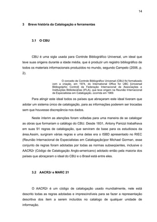 14



3     Breve história da Catalogação e ferramentas




        3.1   O CBU




        CBU é uma sigla usada para Controle Bibliográfico Universal, um ideal que
teve suas origens durante a idade média, que é produzir um registro bibliográfico de
todos os materiais informacionais produzidos no mundo, segundo Campelo (2006, p.
2).

                               O conceito de Controle Bibliográfico Universal (CBU) foi formalizado
                      com a criação, em 1974, do International Office for UBC [Universal
                      Bibliográphic Control] da Federação Internacional de Associações e
                      Instituições Bibliotecárias (IFLA), que teve origem na Reunião Internacional
                      de Especialistas em Catalogação, ocorrida em 1969.

        Para atingir este ideal todos os países que abraçaram este ideal tiveram que
adotar um sistema único de catalogação, para as informações poderem ser trocadas
sem que houvesse discrepância nos dados.

        Neste ínterim as atenções foram voltadas para uma maneira de se catalogar
as obras que formariam o catálogo do CBU. Desde 1831, Antony Panizzi trabalhava
em suas 91 regras de catalogação, que serviram de base para os estudiosos da
área.Assim, surgiram várias regras e uma delas era o ISBD apresentado no RIEC
(Reunião Internacional de Especialistas em Catalogação)por Michael Gorman, esse
conjunto de regras foram adotadas por todas as normas subseqüentes, inclusive o
AACR2r (Código de Catalogação Anglo-americano) adotado então pela maioria dos
países que abraçaram o ideal do CBU e o Brasil está entre eles.




        3.2   AACR2r e MARC 21




        O AACR2r é um código de catalogação usado mundialmente, nele está
descrito todas as regras adotadas e imprescindíveis para se fazer a representação
descritiva dos item a serem incluídos no catalogo de qualquer unidade de
informação.
 