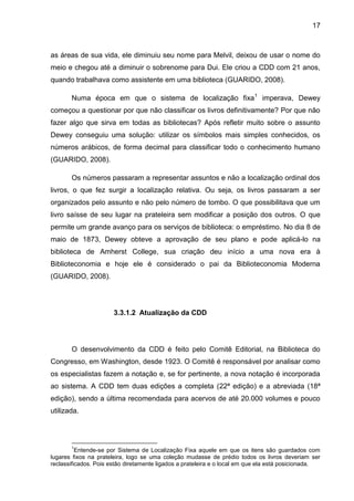 17



as áreas de sua vida, ele diminuiu seu nome para Melvil, deixou de usar o nome do
meio e chegou até a diminuir o sobrenome para Dui. Ele criou a CDD com 21 anos,
quando trabalhava como assistente em uma biblioteca (GUARIDO, 2008).

       Numa época em que o sistema de localização fixa 1 imperava, Dewey
começou a questionar por que não classificar os livros definitivamente? Por que não
fazer algo que sirva em todas as bibliotecas? Após refletir muito sobre o assunto
Dewey conseguiu uma solução: utilizar os símbolos mais simples conhecidos, os
números arábicos, de forma decimal para classificar todo o conhecimento humano
(GUARIDO, 2008).

       Os números passaram a representar assuntos e não a localização ordinal dos
livros, o que fez surgir a localização relativa. Ou seja, os livros passaram a ser
organizados pelo assunto e não pelo número de tombo. O que possibilitava que um
livro saísse de seu lugar na prateleira sem modificar a posição dos outros. O que
permite um grande avanço para os serviços de biblioteca: o empréstimo. No dia 8 de
maio de 1873, Dewey obteve a aprovação de seu plano e pode aplicá-lo na
biblioteca de Amherst College, sua criação deu início a uma nova era à
Biblioteconomia e hoje ele é considerado o pai da Biblioteconomia Moderna
(GUARIDO, 2008).




                       3.3.1.2 Atualização da CDD




       O desenvolvimento da CDD é feito pelo Comitê Editorial, na Biblioteca do
Congresso, em Washington, desde 1923. O Comitê é responsável por analisar como
os especialistas fazem a notação e, se for pertinente, a nova notação é incorporada
ao sistema. A CDD tem duas edições a completa (22ª edição) e a abreviada (18ª
edição), sendo a última recomendada para acervos de até 20.000 volumes e pouco
utilizada.




       1
          Entende-se por Sistema de Localização Fixa aquele em que os itens são guardados com
lugares fixos na prateleira, logo se uma coleção mudasse de prédio todos os livros deveriam ser
reclassificados. Pois estão diretamente ligados a prateleira e o local em que ela está posicionada.
 