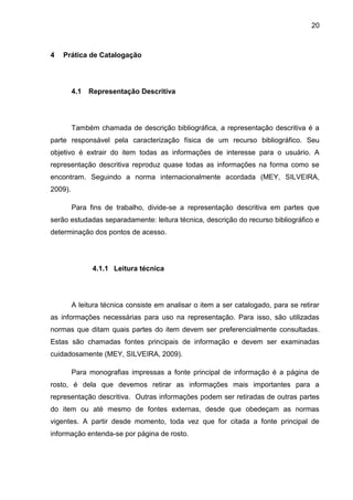 20



4   Prática de Catalogação




         4.1   Representação Descritiva




         Também chamada de descrição bibliográfica, a representação descritiva é a
parte responsável pela caracterização física de um recurso bibliográfico. Seu
objetivo é extrair do item todas as informações de interesse para o usuário. A
representação descritiva reproduz quase todas as informações na forma como se
encontram. Seguindo a norma internacionalmente acordada (MEY, SILVEIRA,
2009).

         Para fins de trabalho, divide-se a representação descritiva em partes que
serão estudadas separadamente: leitura técnica, descrição do recurso bibliográfico e
determinação dos pontos de acesso.




                4.1.1 Leitura técnica




         A leitura técnica consiste em analisar o item a ser catalogado, para se retirar
as informações necessárias para uso na representação. Para isso, são utilizadas
normas que ditam quais partes do item devem ser preferencialmente consultadas.
Estas são chamadas fontes principais de informação e devem ser examinadas
cuidadosamente (MEY, SILVEIRA, 2009).

         Para monografias impressas a fonte principal de informação é a página de
rosto, é dela que devemos retirar as informações mais importantes para a
representação descritiva. Outras informações podem ser retiradas de outras partes
do item ou até mesmo de fontes externas, desde que obedeçam as normas
vigentes. A partir desde momento, toda vez que for citada a fonte principal de
informação entenda-se por página de rosto.
 