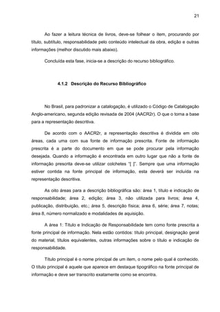 21



      Ao fazer a leitura técnica de livros, deve-se folhear o item, procurando por
título, subtítulo, responsabilidade pelo conteúdo intelectual da obra, edição e outras
informações (melhor discutido mais abaixo).

      Concluída esta fase, inicia-se a descrição do recurso bibliográfico.




             4.1.2 Descrição do Recurso Bibliográfico




      No Brasil, para padronizar a catalogação, é utilizado o Código de Catalogação
Anglo-americano, segunda edição revisada de 2004 (AACR2r). O que o torna a base
para a representação descritiva.

      De acordo com o AACR2r, a representação descritiva é dividida em oito
áreas, cada uma com sua fonte de informação prescrita. Fonte de informação
prescrita é a parte do documento em que se pode procurar pela informação
desejada. Quando a informação é encontrada em outro lugar que não a fonte de
informação prescrita deve-se utilizar colchetes “[ ]”. Sempre que uma informação
estiver contida na fonte principal de informação, esta deverá ser incluída na
representação descritiva.

      As oito áreas para a descrição bibliográfica são: área 1, título e indicação de
responsabilidade; área 2, edição; área 3, não utilizada para livros; área 4,
publicação, distribuição, etc.; área 5, descrição física; área 6, série; área 7, notas;
área 8, número normalizado e modalidades de aquisição.

      A área 1: Título e Indicação de Responsabilidade tem como fonte prescrita a
fonte principal de informação. Nela estão contidos: título principal, designação geral
do material, títulos equivalentes, outras informações sobre o título e indicação de
responsabilidade.

      Título principal é o nome principal de um item, o nome pelo qual é conhecido.
O título principal é aquele que aparece em destaque tipográfico na fonte principal de
informação e deve ser transcrito exatamente como se encontra.
 