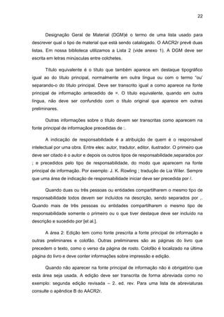 22



      Designação Geral de Material (DGM)é o termo de uma lista usado para
descrever qual o tipo de material que está sendo catalogado. O AACR2r prevê duas
listas. Em nossa biblioteca utilizamos a Lista 2 (vide anexo 1). A DGM deve ser
escrita em letras minúsculas entre colchetes.

      Título equivalente é o título que também aparece em destaque tipográfico
igual ao do título principal, normalmente em outra língua ou com o termo “ou’
separando-o do título principal. Deve ser transcrito igual a como aparece na fonte
principal de informação antecedido de =. O título equivalente, quando em outra
língua, não deve ser confundido com o título original que aparece em outras
preliminares.

      Outras informações sobre o título devem ser transcritas como aparecem na
fonte principal de informaçãoe precedidas de :.

      A indicação de responsabilidade é a atribuição de quem é o responsável
intelectual por uma obra. Entre eles: autor, tradutor, editor, ilustrador. O primeiro que
deve ser citado é o autor e depois os outros tipos de responsabilidade,separados por
; e precedidos pelo tipo de responsabilidade, do modo que aparecem na fonte
principal de informação. Por exemplo: J. K. Rowling ; tradução de Lia Wiler. Sempre
que uma área de indicação de responsabilidade iniciar deve ser precedida por /.

      Quando duas ou três pessoas ou entidades compartilharem o mesmo tipo de
responsabilidade todos devem ser incluídos na descrição, sendo separados por ,.
Quando mais de três pessoas ou entidades compartilharem o mesmo tipo de
responsabilidade somente o primeiro ou o que tiver destaque deve ser incluído na
descrição e sucedido por [et al.].

      A área 2: Edição tem como fonte prescrita a fonte principal de informação e
outras preliminares e colofão. Outras preliminares são as páginas do livro que
precedem o texto, como o verso da página de rosto. Colofão é localizado na última
página do livro e deve conter informações sobre impressão e edição.

      Quando não aparecer na fonte principal de informação não é obrigatório que
esta área seja usada. A edição deve ser transcrita de forma abreviada como no
exemplo: segunda edição revisada – 2. ed. rev. Para uma lista de abreviaturas
consulte o apêndice B do AACR2r.
 
