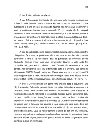 23



       A área 3 não é utilizada para livros.

       A área 4: Publicação, distribuição, etc. tem como fonte prescrita o mesmo que
a área 2. Nela deve-se colocar a cidade em que o livro foi publicado, a casa
publicadora e o ano em que foi publicado. Quando não for possível determinar o
local de publicação deve-se usar a expressão [S. l.], quando não for possível
determinar a casa publicadora, utiliza-se a expressão [S. n.]. As palavras editora e
livraria podem ser omitidas na descrição. Entre a cidade e a casa publicadora deve-
se colocar :. Entre a casa publicadora e a data deve-se incluir ,. Exemplos: São
Paulo : Record, 2000. [S.l.] : Folhas ao Vento, 1980. Rio de Janeiro : [S. n.], 1995.
[S.l. : S. n], 1985.

       A data de publicação é uma das informações mais importantes para o registro
bibliográfico. Se a data de publicação não aparecer e houver data de copirraite
acrescente a letra c. Se não houver data de publicação, ou copirraite, ou de
fabricação, deve-se incluir uma data aproximada. Quando a data certa for
conhecida, coloque-a entre colchetes, [1980]. Quando não se conhecer a data
correta, mas acreditar-se que uma determinada data é a provável, use ponto de
interrogação, [1980?]. Quando estiver em dúvida sobre um período menor que 20
anos use [entre 1980 e 1990]. Para data aproximada [ca. 1980]. Para década certa e
provável: [197-] e [197-?] respectivamente. Semelhante para século: [19--] e [19--?].

       A área 5: Descrição física tem como fonte prescrita todo o documento. Ela
não é essencial. Entretanto, recomenda-se que sejam indicadas a extensão e a
dimensão. Nesta área também são incluídas informações como ilustrações e
materiais adicionais. O material só é considerado ilustrado quando pelo menos 50%
de seu conteúdo forem ilustrações ou quando constar na fonte principal de
informação. A indicação de ilustração é precedida de :. A dimensão deve ser medida
de acordo com o tamanho das páginas e para obras de capa dura, deve ser
considerado o tamanho da capa. Quando a medida não for um número inteiro,
arredonde para cima. Deve-se indicar somente a altura do item em cm, entretanto,
quando a largura for menor do que metade da altura ou maior do que a altura deve-
se indicar altura e largura, além disso, quando a altura for menor do que 9 cm, deve-
se indicar a altura em milímetros.
 