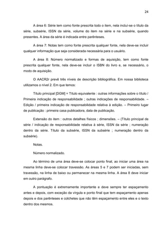 24



      A área 6: Série tem como fonte prescrita todo o item, nela incluí-se o título da
série, subsérie, ISSN da série, volume do item na série e na subsérie, quando
presentes. A área da série é indicada entre parênteses.

      A área 7: Notas tem como fonte prescrita qualquer fonte, nela deve-se incluir
qualquer informação que seja considerada necessária para o usuário.

      A área 8: Número normalizado e formas de aquisição, tem como fonte
prescrita qualquer fonte, nela deve-se incluir o ISBN do livro e, se necessário, o
modo de aquisição.

      O AACR2r prevê três níveis de descrição bibliográfica. Em nossa biblioteca
utilizamos o nível 2. Em que temos:

      Título principal [DGM] = Título equivalente : outras informações sobre o título /
Primeira indicação de responsabilidade ; outras indicações de responsabilidade. –
Edição / primeira indicação de responsabilidade relativa à edição. – Primeiro lugar
de publicação : primeira casa publicadora, data de publicação.

      Extensão do item : outros detalhes físicos ; dimensões. – (Título principal de
série / indicação de responsabilidade relativa à série, ISSN da série ; numeração
dentro da série. Título da subsérie, ISSN da subsérie ; numeração dentro da
subsérie).

      Notas.

      Número normalizado.

      Ao término de uma área deve-se colocar ponto final, ao iniciar uma área na
mesma linha deve-se colocar travessão. As áreas 5 e 7 podem ser iniciadas, sem
travessão, na linha de baixo ou permanecer na mesma linha. A área 8 deve iniciar
em outro parágrafo.

      A pontuação é extremamente importante e deve sempre ter espaçamento
antes e depois, com exceção da vírgula e ponto final que tem espaçamento apenas
depois e dos parênteses e colchetes que não têm espaçamento entre eles e o texto
dentro dos mesmos.
 