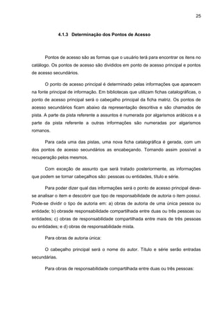 25



               4.1.3 Determinação dos Pontos de Acesso




      Pontos de acesso são as formas que o usuário terá para encontrar os itens no
catálogo. Os pontos de acesso são divididos em ponto de acesso principal e pontos
de acesso secundários.

      O ponto de acesso principal é determinado pelas informações que aparecem
na fonte principal de informação. Em bibliotecas que utilizam fichas catalográficas, o
ponto de acesso principal será o cabeçalho principal da ficha matriz. Os pontos de
acesso secundários ficam abaixo da representação descritiva e são chamados de
pista. A parte da pista referente a assuntos é numerada por algarismos arábicos e a
parte da pista referente a outras informações são numeradas por algarismos
romanos.

      Para cada uma das pistas, uma nova ficha catalográfica é gerada, com um
dos pontos de acesso secundários as encabeçando. Tornando assim possível a
recuperação pelos mesmos.

      Com exceção de assunto que será tratado posteriormente, as informações
que podem se tornar cabeçalhos são: pessoas ou entidades, título e série.

      Para poder dizer qual das informações será o ponto de acesso principal deve-
se analisar o item e descobrir que tipo de responsabilidade de autoria o item possui.
Pode-se dividir o tipo de autoria em: a) obras de autoria de uma única pessoa ou
entidade; b) obrasde responsabilidade compartilhada entre duas ou três pessoas ou
entidades; c) obras de responsabilidade compartilhada entre mais de três pessoas
ou entidades; e d) obras de responsabilidade mista.

      Para obras de autoria única:

      O cabeçalho principal será o nome do autor. Título e série serão entradas
secundárias.

      Para obras de responsabilidade compartilhada entre duas ou três pessoas:
 