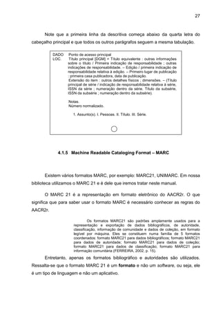 27



      Note que a primeira linha da descritiva começa abaixo da quarta letra do
cabeçalho principal e que todos os outros parágrafos seguem a mesma tabulação.

          DADO     Ponto de acesso principal
          LOC.     Título principal [DGM] = Título equivalente : outras informações
                  sobre o título / Primeira indicação de responsabilidade ; outras
                  indicações de responsabilidade. – Edição / primeira indicação de
                  responsabilidade relativa à edição. – Primeiro lugar de publicação
                  : primeira casa publicadora, data de publicação.
                   Extensão do item : outros detalhes físicos ; dimensões. – (Título
                  principal de série / indicação de responsabilidade relativa à série,
                  ISSN da série ; numeração dentro da série. Título da subsérie,
                  ISSN da subsérie ; numeração dentro da subsérie).

                  Notas.
                  Número normalizado.

                     1. Assunto(s). I. Pessoas. II. Título. III. Série.




             4.1.5 Machine Readable Cataloging Format – MARC




      Existem vários formatos MARC, por exemplo: MARC21, UNIMARC. Em nossa
biblioteca utilizamos o MARC 21 e é dele que iremos tratar neste manual.

      O MARC 21 é a representação em formato eletrônico do AACR2r. O que
significa que para saber usar o formato MARC é necessário conhecer as regras do
AACR2r.

                              Os formatos MARC21 são padrões amplamente usados para a
                     representação e exportação de dados bibliográficos, de autoridade,
                     classificação, informação de comunidade e dados de coleção, em formato
                     legível por máquina. Eles se constituem numa família de 5 formatos
                     coordenados: formato MARC21 para dados bibliográficos; formato MARC21
                     para dados de autoridade; formato MARC21 para dados de coleção;
                     formato MARC21 para dados de classificação; formato MARC21 para
                     informação comunitária (FERREIRA, 2002, p. 15).
      Entretanto, apenas os formatos bibliográfico e autoridades são utilizados.
Ressalta-se que o formato MARC 21 é um formato e não um software, ou seja, ele
é um tipo de linguagem e não um aplicativo.
 
